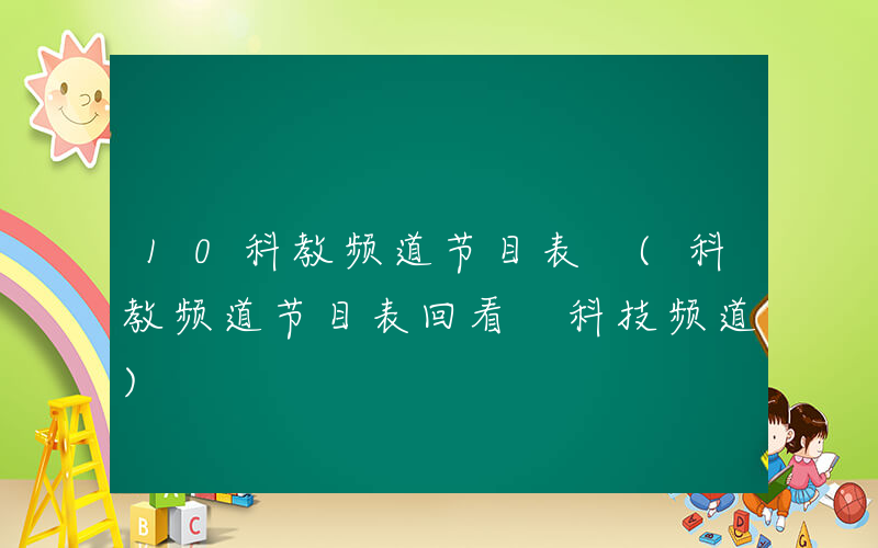 10科教频道节目表 (科教频道节目表回看 科技频道)